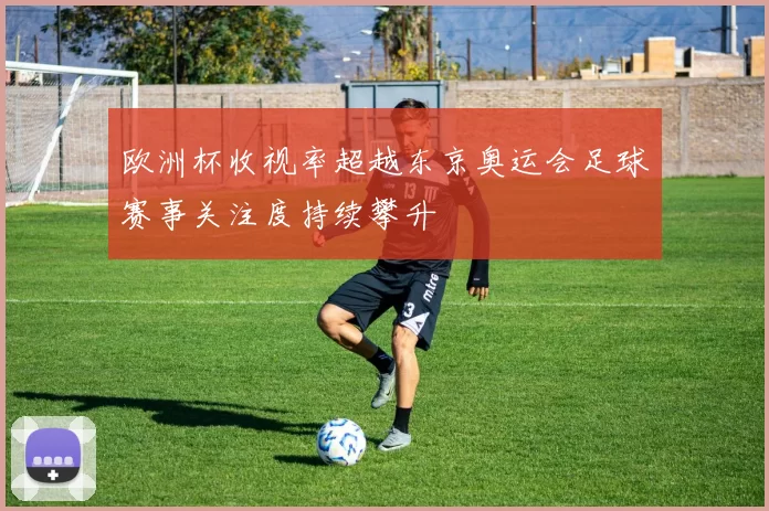 欧洲杯收视率超越东京奥运会足球赛事关注度持续攀升