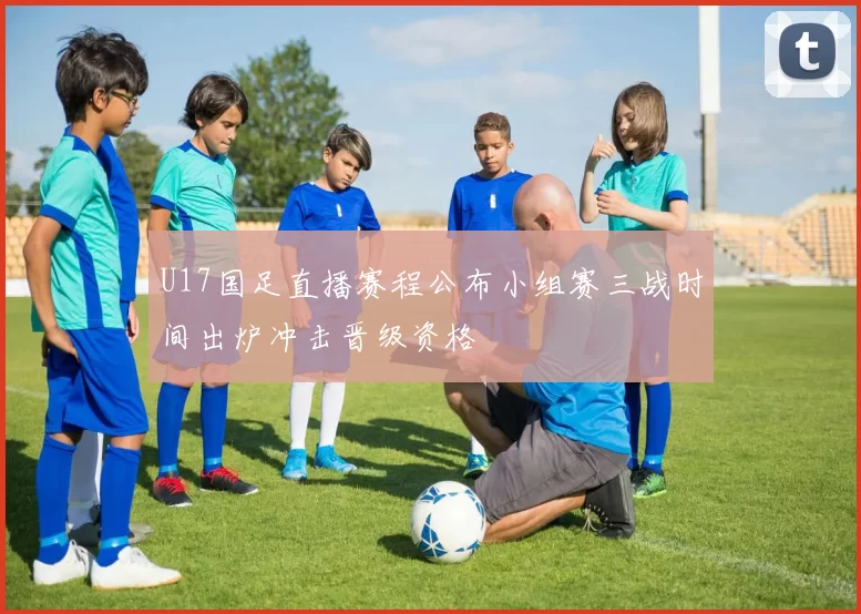 U17国足直播赛程公布小组赛三战时间出炉冲击晋级资格