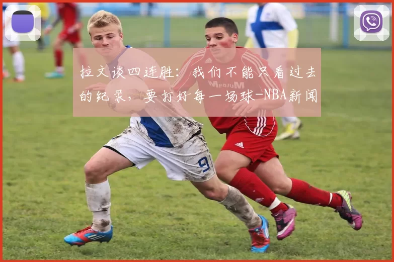 拉文谈四连胜：我们不能只看过去的纪录，要打好每一场球-NBA新闻