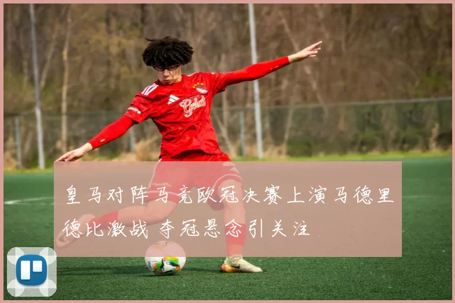 皇马对阵马竞欧冠决赛上演马德里德比激战 夺冠悬念引关注