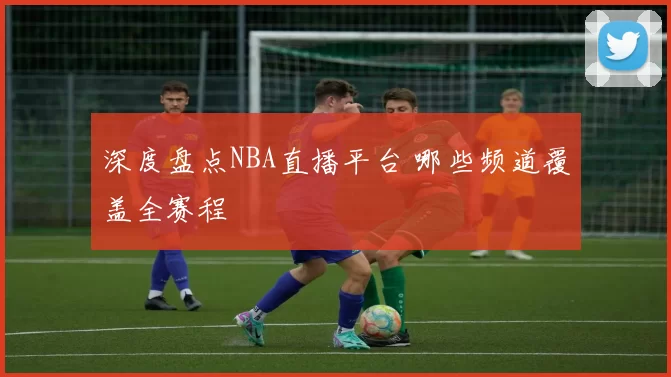 深度盘点NBA直播平台 哪些频道覆盖全赛程