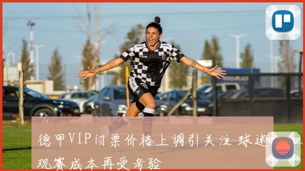 德甲VIP门票价格上调引关注 球迷观赛成本再受考验