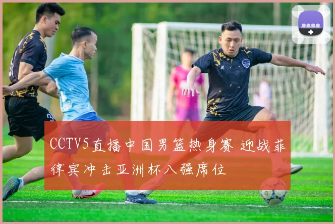 CCTV5直播中国男篮热身赛 迎战菲律宾冲击亚洲杯八强席位