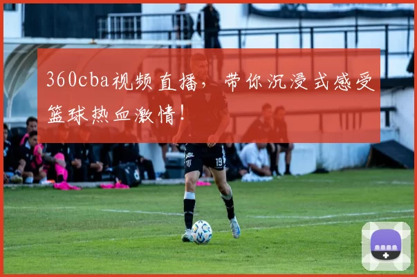 360cba视频直播，带你沉浸式感受篮球热血激情！