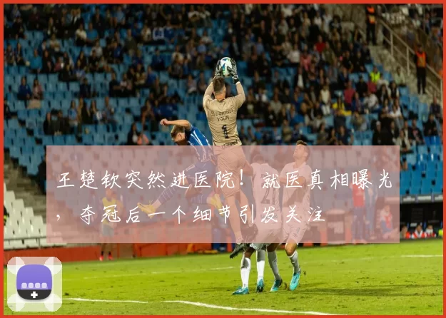 王楚钦突然进医院!就医真相曝光,夺冠后一个细节引发关注