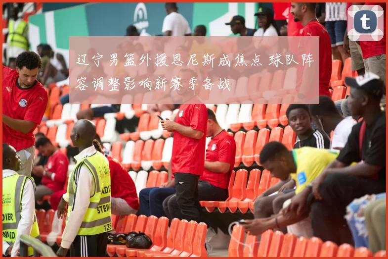 辽宁男篮外援恩尼斯成焦点 球队阵容调整影响新赛季备战