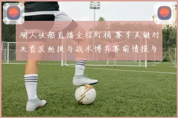 湖人快船直播全程盯梢 赛季关键对决首发轮换与战术博弈赛前情报与球迷期待