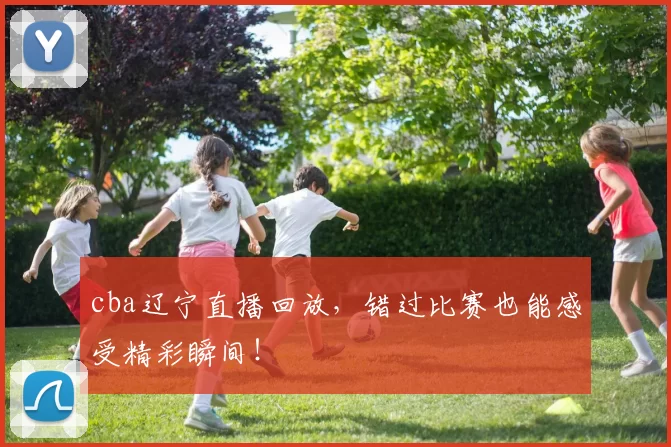 cba辽宁直播回放，错过比赛也能感受精彩瞬间！