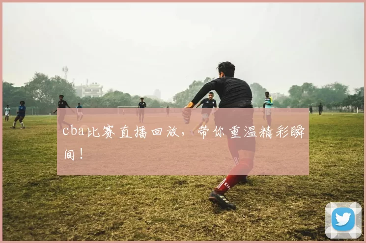 cba比赛直播回放，带你重温精彩瞬间！