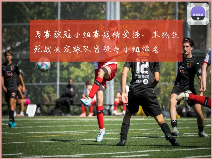 马赛欧冠小组赛战绩受挫，末轮生死战决定球队晋级与小组排名