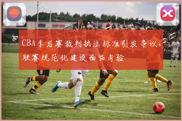 CBA季后赛裁判执法标准引发争议，联赛规范化建设面临考验