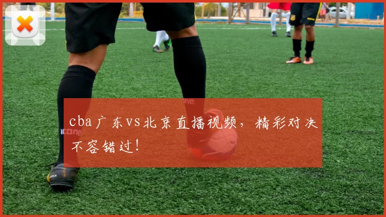 cba广东vs北京直播视频，精彩对决不容错过！
