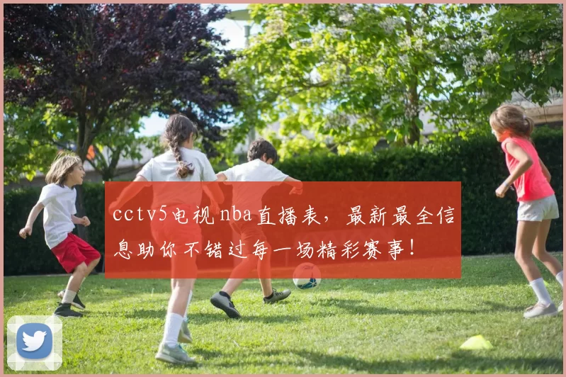 cctv5电视 nba直播表，最新最全信息助你不错过每一场精彩赛事！