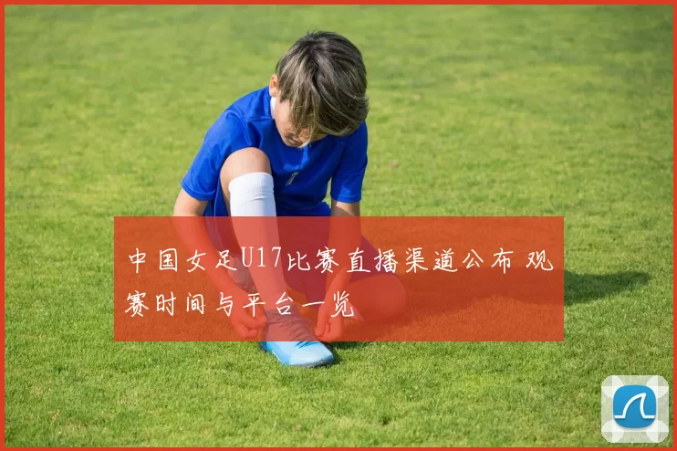 中国女足U17比赛直播渠道公布 观赛时间与平台一览