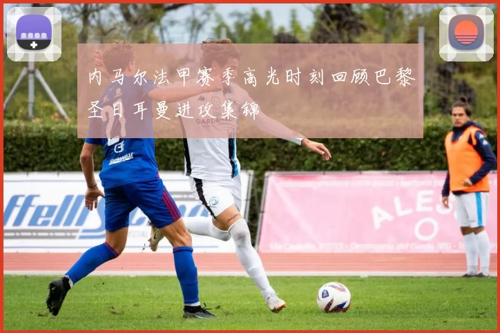 内马尔法甲赛季高光时刻回顾巴黎圣日耳曼进攻集锦