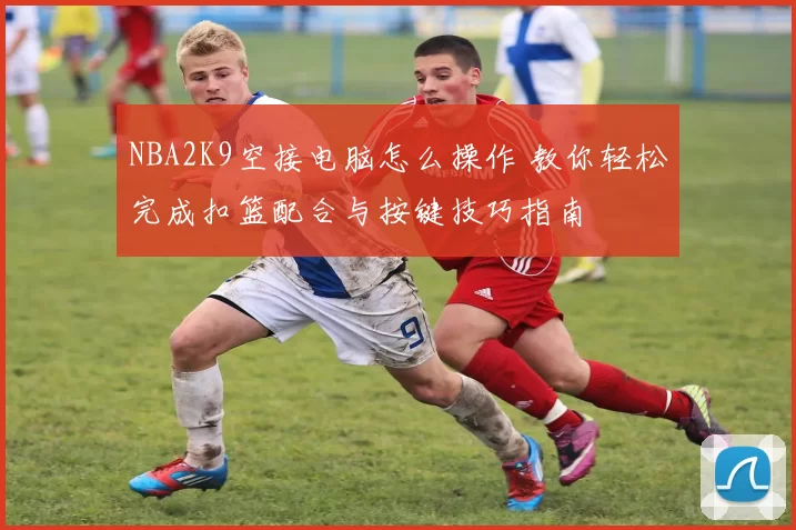 NBA2K9空接电脑怎么操作 教你轻松完成扣篮配合与按键技巧指南