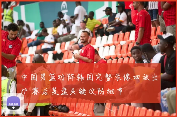 中国男篮对阵韩国完整录像回放出炉 赛后复盘关键攻防细节