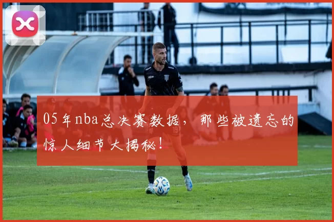 05年nba总决赛数据，那些被遗忘的惊人细节大揭秘！