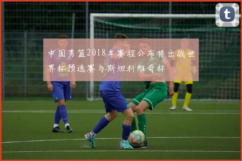 中国男篮2018年赛程公布将出战世界杯预选赛与斯坦科维奇杯