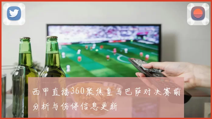 西甲直播360聚焦皇马巴萨对决赛前分析与伤停信息更新