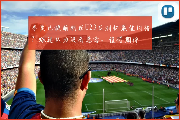 李昊已提前斩获U23亚洲杯最佳门将？球迷认为没有悬念，值得期待