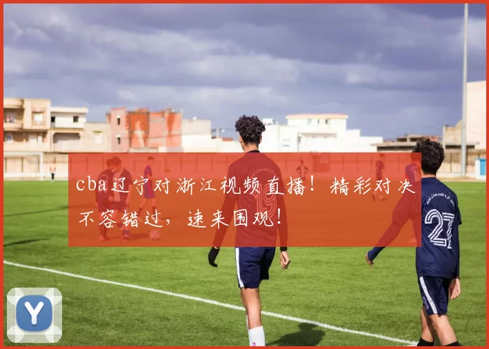 cba辽宁对浙江视频直播！精彩对决不容错过，速来围观！