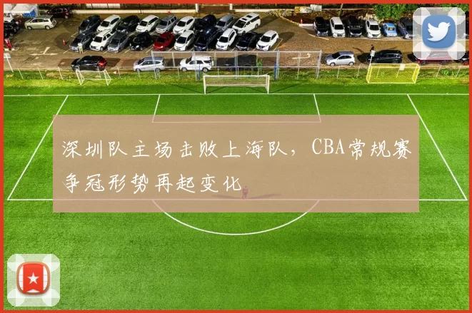 深圳队主场击败上海队，CBA常规赛争冠形势再起变化