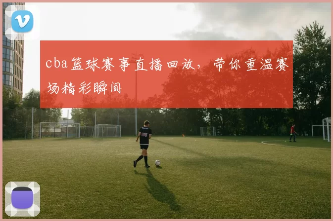 cba篮球赛事直播回放，带你重温赛场精彩瞬间