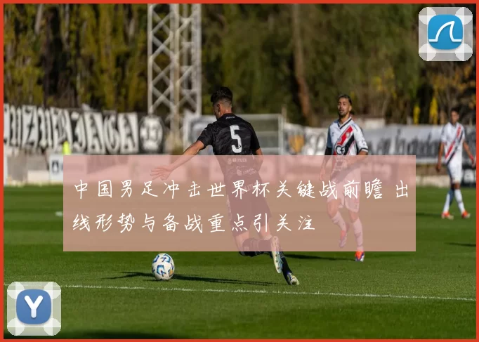中国男足冲击世界杯关键战前瞻 出线形势与备战重点引关注