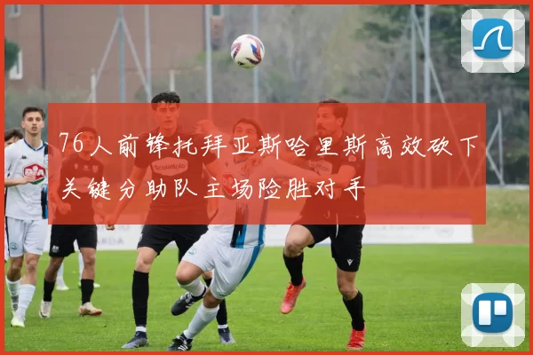 76人前锋托拜亚斯哈里斯高效砍下关键分助队主场险胜对手