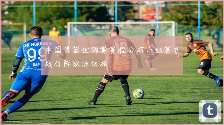 中国男篮世锦赛赛程公布小组赛首战对阵欧洲劲旅