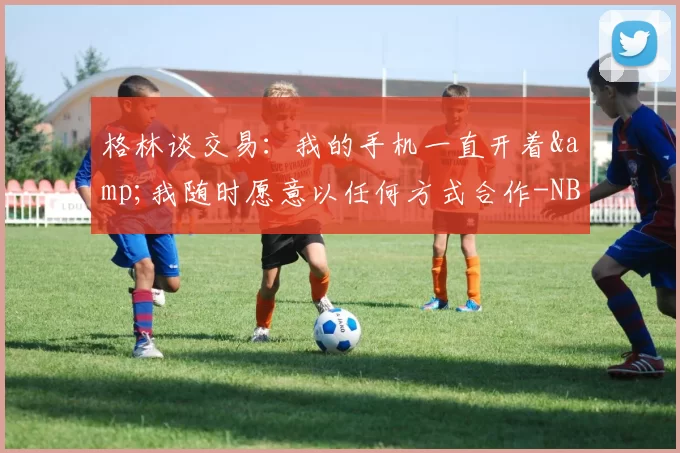 格林谈交易：我的手机一直开着&我随时愿意以任何方式合作-NBA新闻