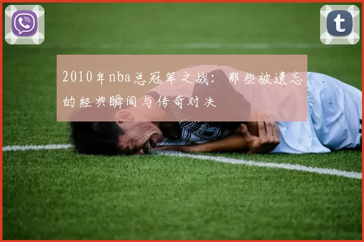2010年nba总冠军之战：那些被遗忘的经典瞬间与传奇对决