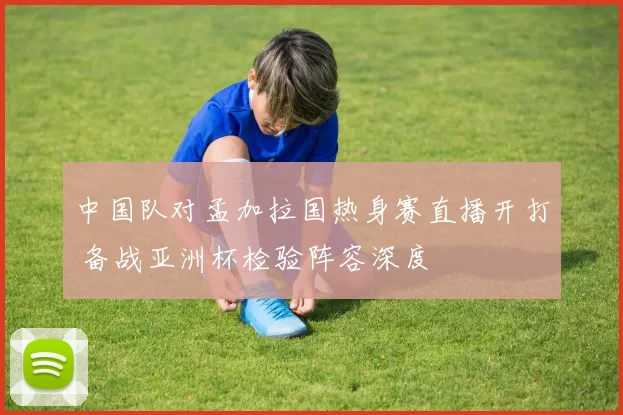 中国队对孟加拉国热身赛直播开打 备战亚洲杯检验阵容深度