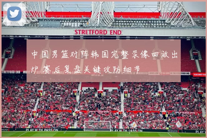 中国男篮对阵韩国完整录像回放出炉 赛后复盘关键攻防细节