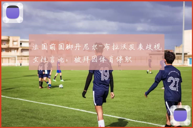 法国前国脚丹尼尔-布拉沃发表歧视女性言论，被拜因体育停职