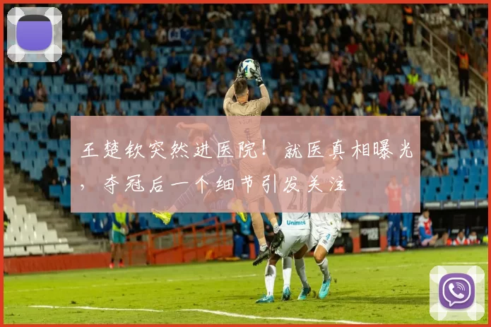 王楚钦突然进医院!就医真相曝光,夺冠后一个细节引发关注