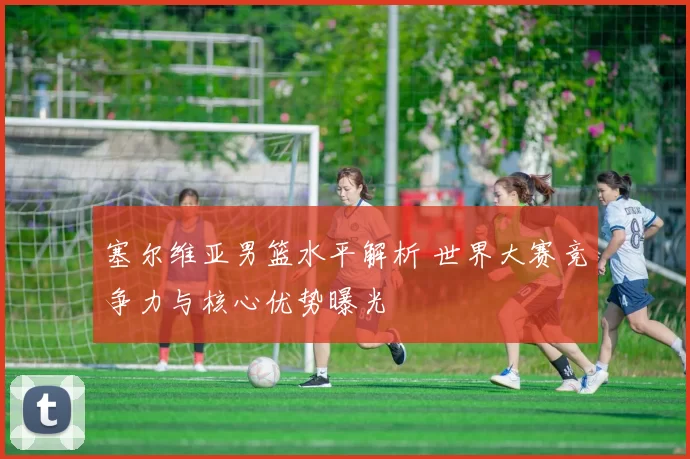 塞尔维亚男篮水平解析 世界大赛竞争力与核心优势曝光