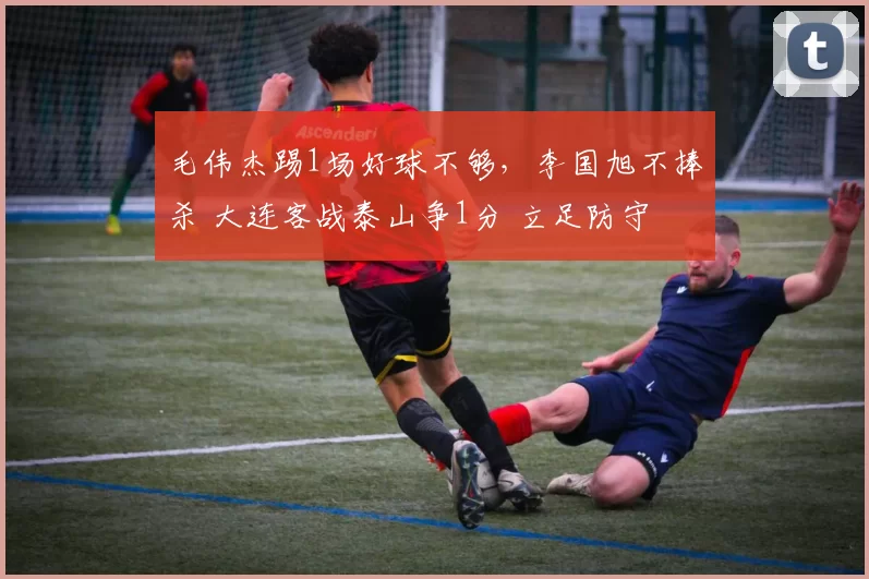 毛伟杰踢1场好球不够，李国旭不捧杀 大连客战泰山争1分 立足防守