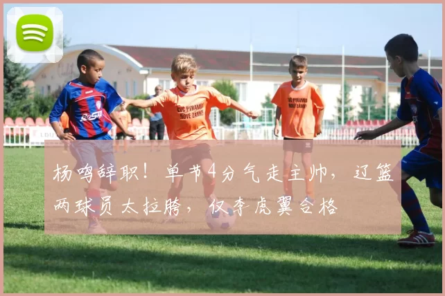 杨鸣辞职！单节4分气走主帅，辽篮两球员太拉胯，仅李虎翼合格