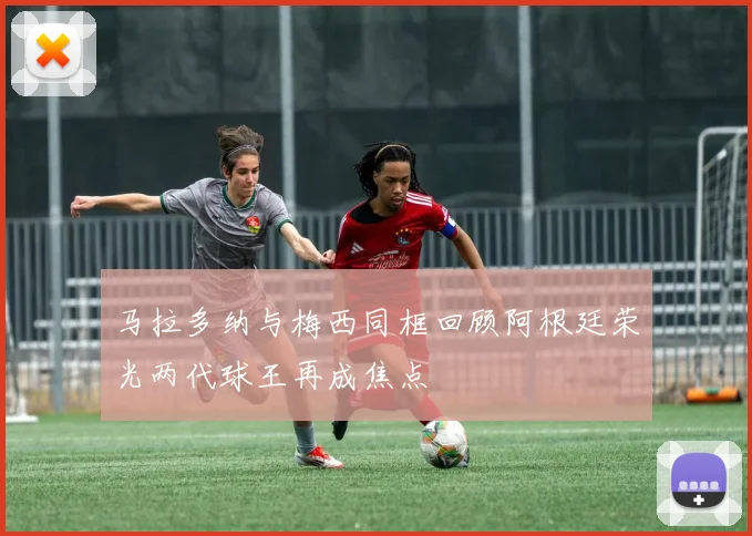 马拉多纳与梅西同框回顾阿根廷荣光两代球王再成焦点