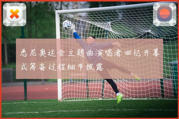 悉尼奥运会主题曲演唱者回忆开幕式筹备过程细节披露
