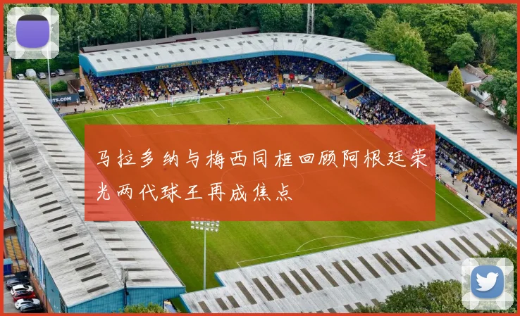马拉多纳与梅西同框回顾阿根廷荣光两代球王再成焦点