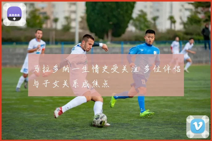 马拉多纳一生情史受关注 多位伴侣与子女关系成焦点