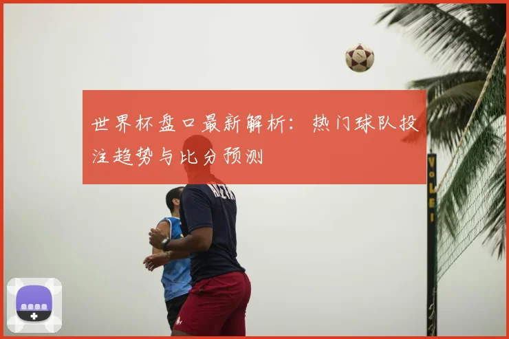 世界杯盘口最新解析：热门球队投注趋势与比分预测