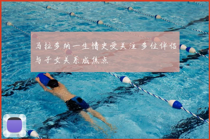 马拉多纳一生情史受关注 多位伴侣与子女关系成焦点