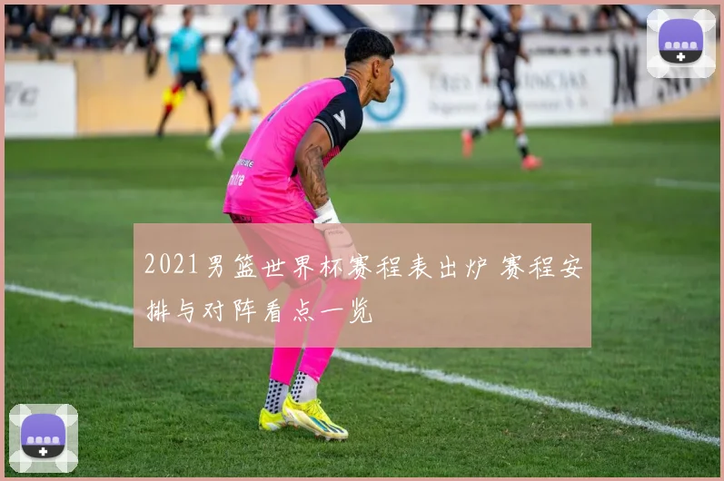 2021男篮世界杯赛程表出炉 赛程安排与对阵看点一览