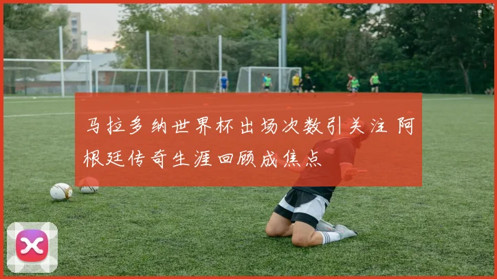 马拉多纳世界杯出场次数引关注 阿根廷传奇生涯回顾成焦点