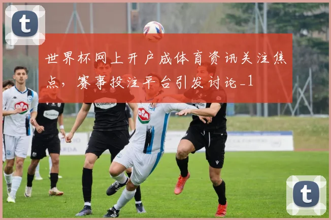 世界杯网上开户成体育资讯关注焦点，赛事投注平台引发讨论_1
