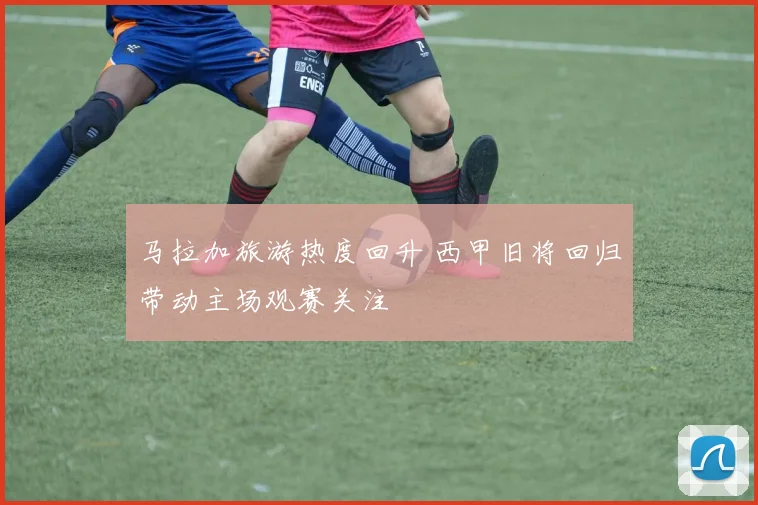 马拉加旅游热度回升 西甲旧将回归带动主场观赛关注